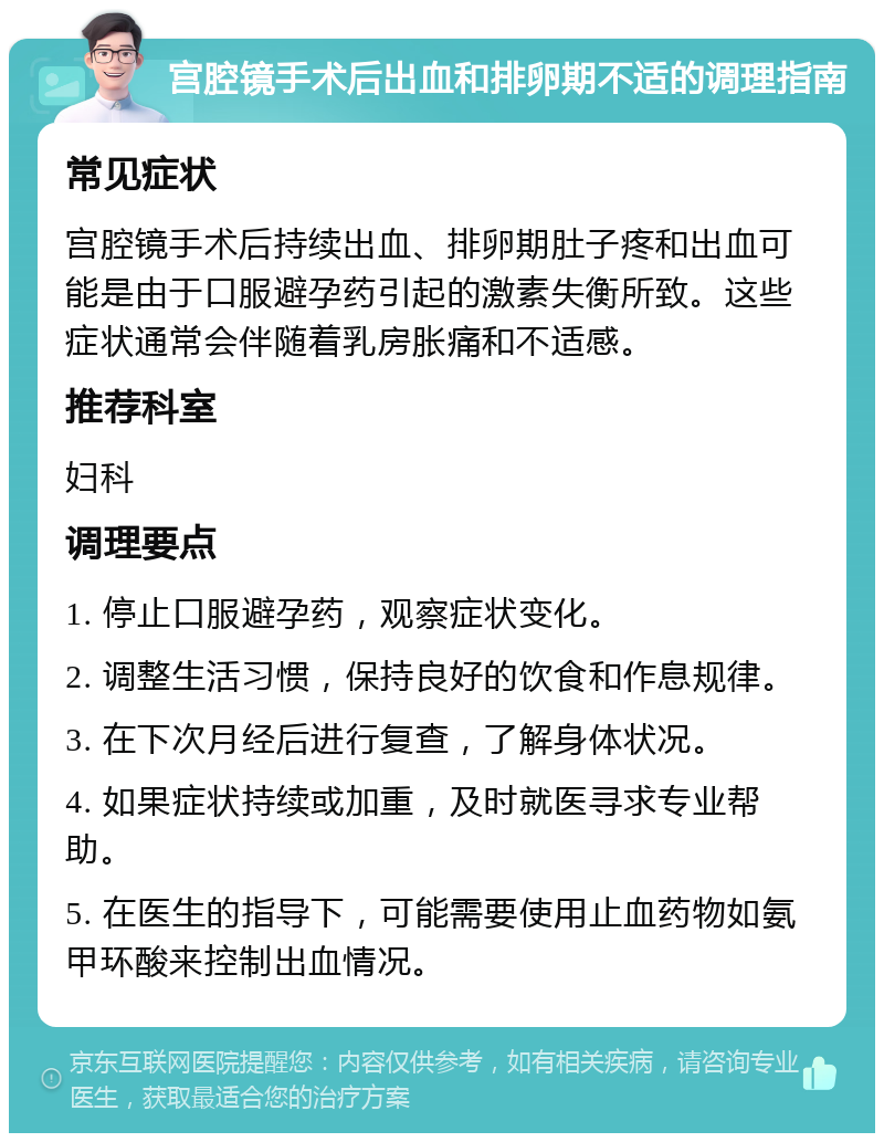 宫腔镜手术后出血和排卵期不适的调理指南 常见症状 宫腔镜手术后持续出血、排卵期肚子疼和出血可能是由于口服避孕药引起的激素失衡所致。这些症状通常会伴随着乳房胀痛和不适感。 推荐科室 妇科 调理要点 1. 停止口服避孕药，观察症状变化。 2. 调整生活习惯，保持良好的饮食和作息规律。 3. 在下次月经后进行复查，了解身体状况。 4. 如果症状持续或加重，及时就医寻求专业帮助。 5. 在医生的指导下，可能需要使用止血药物如氨甲环酸来控制出血情况。