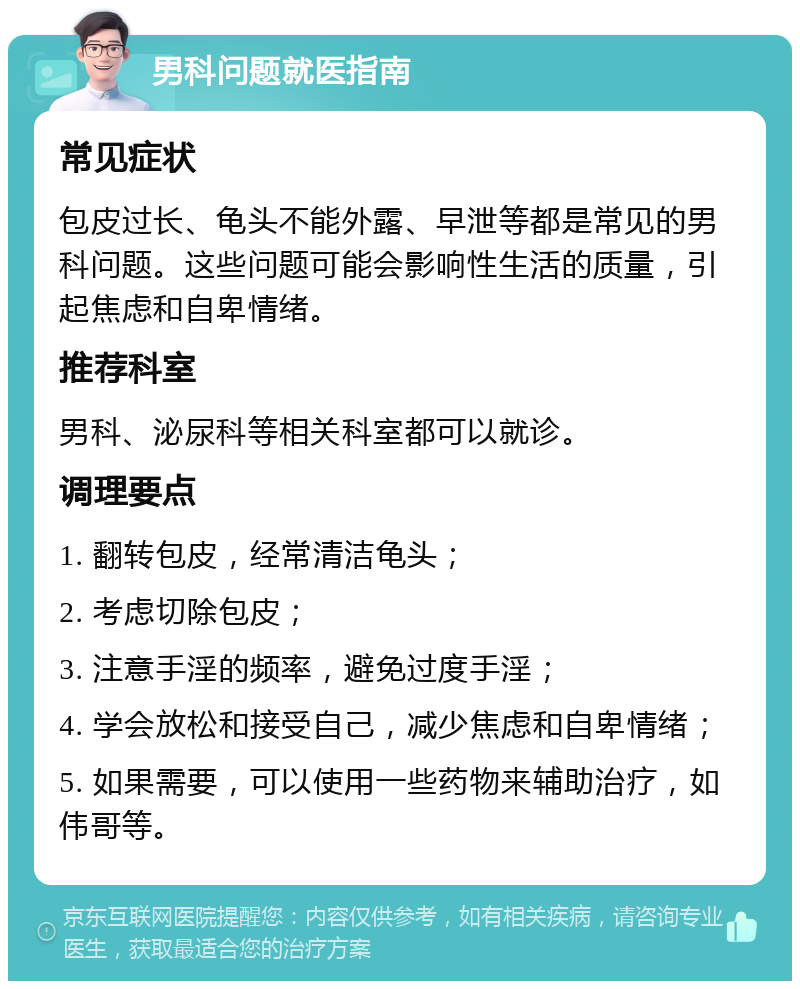 男科问题就医指南 常见症状 包皮过长、龟头不能外露、早泄等都是常见的男科问题。这些问题可能会影响性生活的质量，引起焦虑和自卑情绪。 推荐科室 男科、泌尿科等相关科室都可以就诊。 调理要点 1. 翻转包皮，经常清洁龟头； 2. 考虑切除包皮； 3. 注意手淫的频率，避免过度手淫； 4. 学会放松和接受自己，减少焦虑和自卑情绪； 5. 如果需要，可以使用一些药物来辅助治疗，如伟哥等。