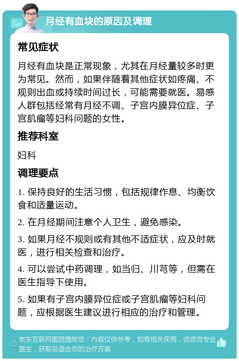 月经有血块的原因及调理 常见症状 月经有血块是正常现象，尤其在月经量较多时更为常见。然而，如果伴随着其他症状如疼痛、不规则出血或持续时间过长，可能需要就医。易感人群包括经常有月经不调、子宫内膜异位症、子宫肌瘤等妇科问题的女性。 推荐科室 妇科 调理要点 1. 保持良好的生活习惯，包括规律作息、均衡饮食和适量运动。 2. 在月经期间注意个人卫生，避免感染。 3. 如果月经不规则或有其他不适症状，应及时就医，进行相关检查和治疗。 4. 可以尝试中药调理，如当归、川芎等，但需在医生指导下使用。 5. 如果有子宫内膜异位症或子宫肌瘤等妇科问题，应根据医生建议进行相应的治疗和管理。