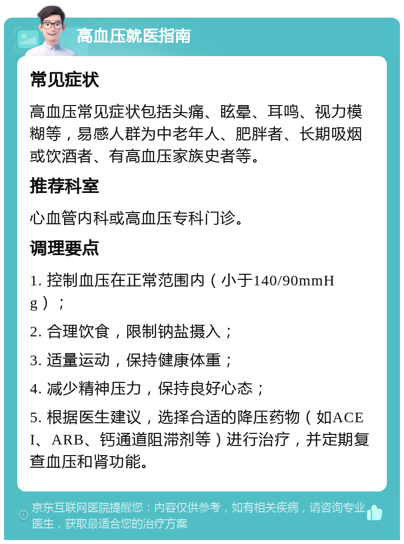 高血压就医指南 常见症状 高血压常见症状包括头痛、眩晕、耳鸣、视力模糊等，易感人群为中老年人、肥胖者、长期吸烟或饮酒者、有高血压家族史者等。 推荐科室 心血管内科或高血压专科门诊。 调理要点 1. 控制血压在正常范围内（小于140/90mmHg）； 2. 合理饮食，限制钠盐摄入； 3. 适量运动，保持健康体重； 4. 减少精神压力，保持良好心态； 5. 根据医生建议，选择合适的降压药物（如ACEI、ARB、钙通道阻滞剂等）进行治疗，并定期复查血压和肾功能。