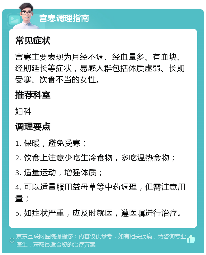 宫寒调理指南 常见症状 宫寒主要表现为月经不调、经血量多、有血块、经期延长等症状，易感人群包括体质虚弱、长期受寒、饮食不当的女性。 推荐科室 妇科 调理要点 1. 保暖，避免受寒； 2. 饮食上注意少吃生冷食物，多吃温热食物； 3. 适量运动，增强体质； 4. 可以适量服用益母草等中药调理，但需注意用量； 5. 如症状严重，应及时就医，遵医嘱进行治疗。