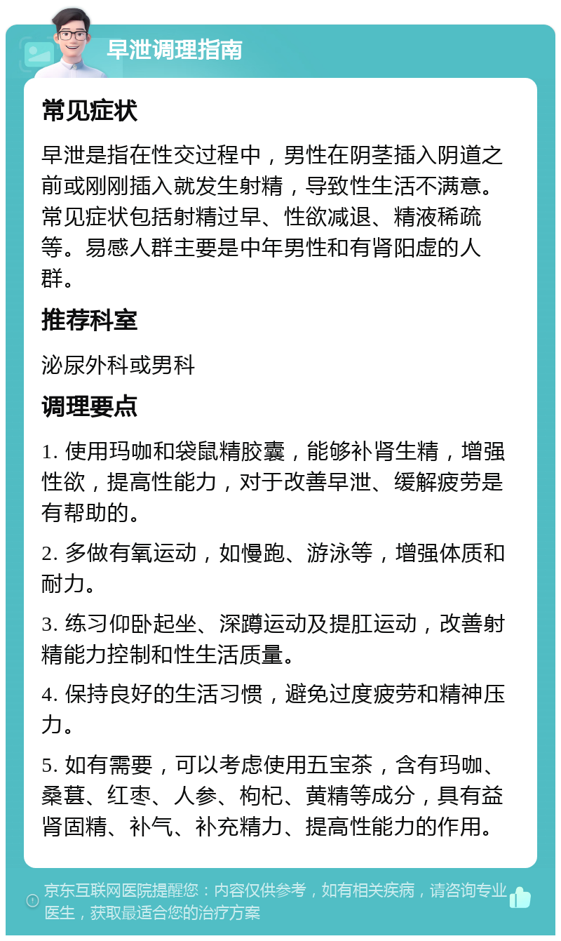 早泄调理指南 常见症状 早泄是指在性交过程中，男性在阴茎插入阴道之前或刚刚插入就发生射精，导致性生活不满意。常见症状包括射精过早、性欲减退、精液稀疏等。易感人群主要是中年男性和有肾阳虚的人群。 推荐科室 泌尿外科或男科 调理要点 1. 使用玛咖和袋鼠精胶囊，能够补肾生精，增强性欲，提高性能力，对于改善早泄、缓解疲劳是有帮助的。 2. 多做有氧运动，如慢跑、游泳等，增强体质和耐力。 3. 练习仰卧起坐、深蹲运动及提肛运动，改善射精能力控制和性生活质量。 4. 保持良好的生活习惯，避免过度疲劳和精神压力。 5. 如有需要，可以考虑使用五宝茶，含有玛咖、桑葚、红枣、人参、枸杞、黄精等成分，具有益肾固精、补气、补充精力、提高性能力的作用。