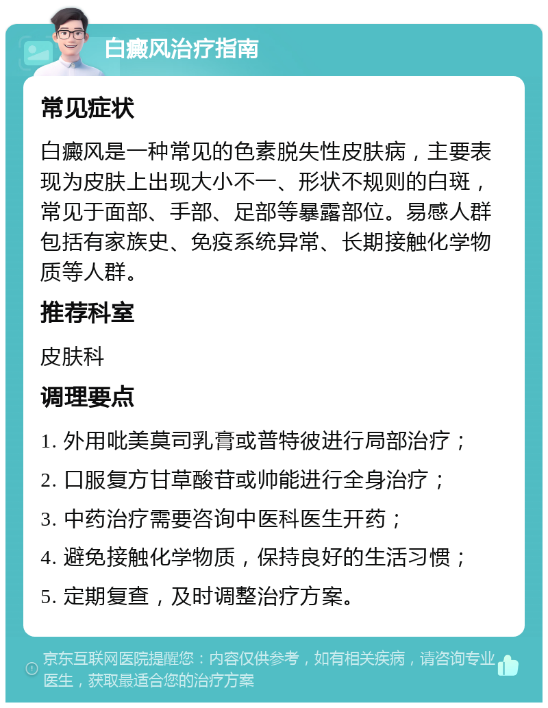 白癜风治疗指南 常见症状 白癜风是一种常见的色素脱失性皮肤病，主要表现为皮肤上出现大小不一、形状不规则的白斑，常见于面部、手部、足部等暴露部位。易感人群包括有家族史、免疫系统异常、长期接触化学物质等人群。 推荐科室 皮肤科 调理要点 1. 外用吡美莫司乳膏或普特彼进行局部治疗； 2. 口服复方甘草酸苷或帅能进行全身治疗； 3. 中药治疗需要咨询中医科医生开药； 4. 避免接触化学物质，保持良好的生活习惯； 5. 定期复查，及时调整治疗方案。