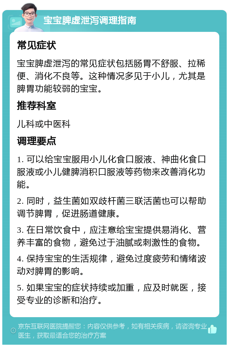 宝宝脾虚泄泻调理指南 常见症状 宝宝脾虚泄泻的常见症状包括肠胃不舒服、拉稀便、消化不良等。这种情况多见于小儿，尤其是脾胃功能较弱的宝宝。 推荐科室 儿科或中医科 调理要点 1. 可以给宝宝服用小儿化食口服液、神曲化食口服液或小儿健脾消积口服液等药物来改善消化功能。 2. 同时，益生菌如双歧杆菌三联活菌也可以帮助调节脾胃，促进肠道健康。 3. 在日常饮食中，应注意给宝宝提供易消化、营养丰富的食物，避免过于油腻或刺激性的食物。 4. 保持宝宝的生活规律，避免过度疲劳和情绪波动对脾胃的影响。 5. 如果宝宝的症状持续或加重，应及时就医，接受专业的诊断和治疗。