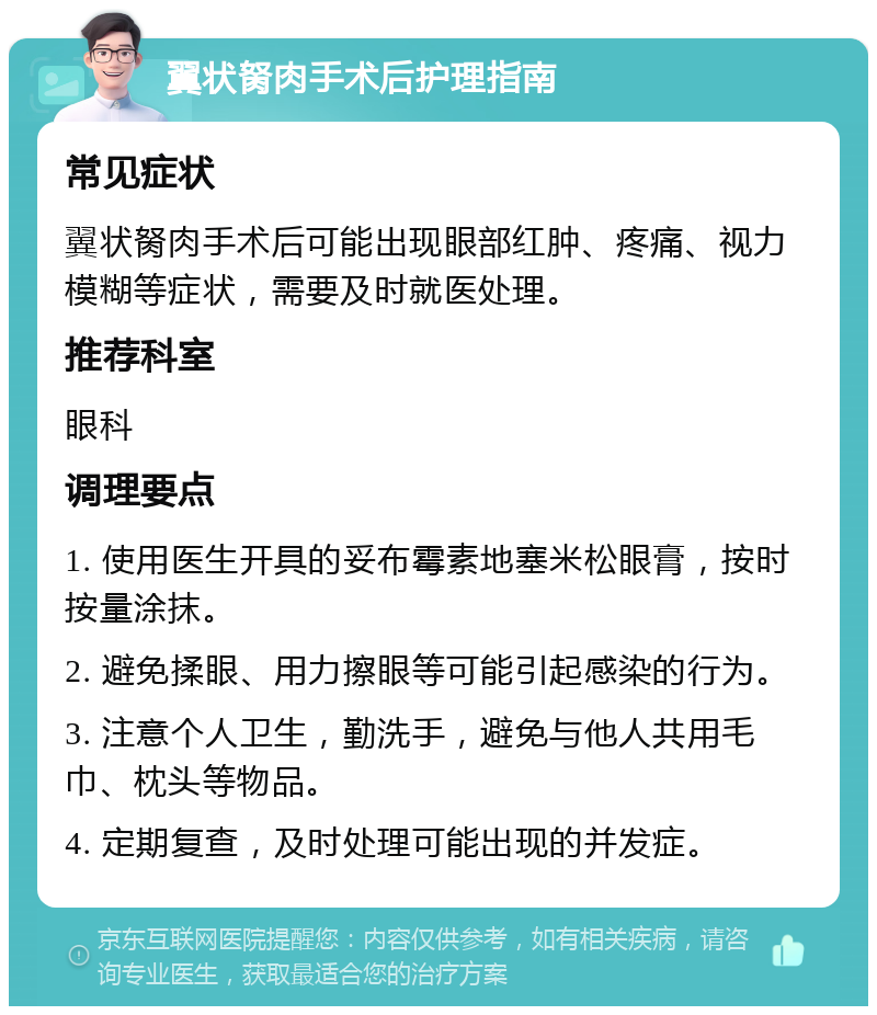 翼状胬肉手术后护理指南 常见症状 翼状胬肉手术后可能出现眼部红肿、疼痛、视力模糊等症状，需要及时就医处理。 推荐科室 眼科 调理要点 1. 使用医生开具的妥布霉素地塞米松眼膏，按时按量涂抹。 2. 避免揉眼、用力擦眼等可能引起感染的行为。 3. 注意个人卫生，勤洗手，避免与他人共用毛巾、枕头等物品。 4. 定期复查，及时处理可能出现的并发症。