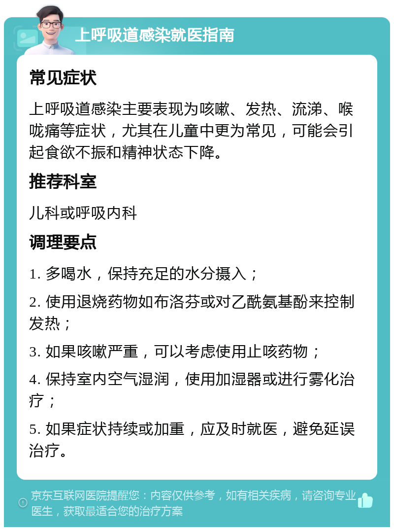 上呼吸道感染就医指南 常见症状 上呼吸道感染主要表现为咳嗽、发热、流涕、喉咙痛等症状，尤其在儿童中更为常见，可能会引起食欲不振和精神状态下降。 推荐科室 儿科或呼吸内科 调理要点 1. 多喝水，保持充足的水分摄入； 2. 使用退烧药物如布洛芬或对乙酰氨基酚来控制发热； 3. 如果咳嗽严重，可以考虑使用止咳药物； 4. 保持室内空气湿润，使用加湿器或进行雾化治疗； 5. 如果症状持续或加重，应及时就医，避免延误治疗。