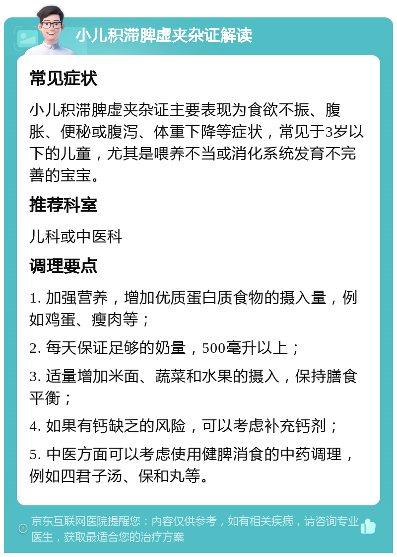 小儿积滞脾虚夹杂证解读 常见症状 小儿积滞脾虚夹杂证主要表现为食欲不振、腹胀、便秘或腹泻、体重下降等症状，常见于3岁以下的儿童，尤其是喂养不当或消化系统发育不完善的宝宝。 推荐科室 儿科或中医科 调理要点 1. 加强营养，增加优质蛋白质食物的摄入量，例如鸡蛋、瘦肉等； 2. 每天保证足够的奶量，500毫升以上； 3. 适量增加米面、蔬菜和水果的摄入，保持膳食平衡； 4. 如果有钙缺乏的风险，可以考虑补充钙剂； 5. 中医方面可以考虑使用健脾消食的中药调理，例如四君子汤、保和丸等。