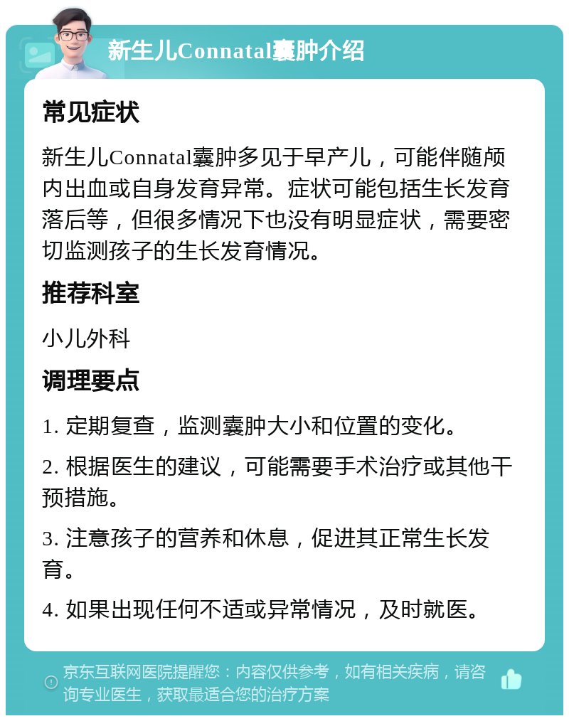 新生儿Connatal囊肿介绍 常见症状 新生儿Connatal囊肿多见于早产儿，可能伴随颅内出血或自身发育异常。症状可能包括生长发育落后等，但很多情况下也没有明显症状，需要密切监测孩子的生长发育情况。 推荐科室 小儿外科 调理要点 1. 定期复查，监测囊肿大小和位置的变化。 2. 根据医生的建议，可能需要手术治疗或其他干预措施。 3. 注意孩子的营养和休息，促进其正常生长发育。 4. 如果出现任何不适或异常情况，及时就医。