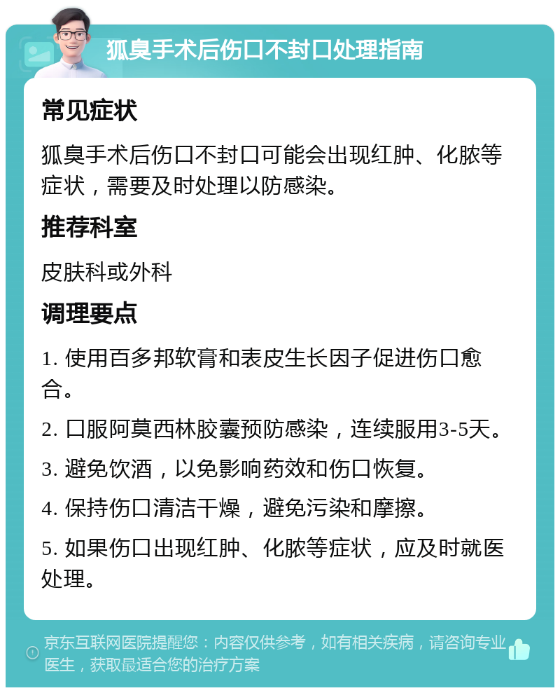 狐臭手术后伤口不封口处理指南 常见症状 狐臭手术后伤口不封口可能会出现红肿、化脓等症状，需要及时处理以防感染。 推荐科室 皮肤科或外科 调理要点 1. 使用百多邦软膏和表皮生长因子促进伤口愈合。 2. 口服阿莫西林胶囊预防感染，连续服用3-5天。 3. 避免饮酒，以免影响药效和伤口恢复。 4. 保持伤口清洁干燥，避免污染和摩擦。 5. 如果伤口出现红肿、化脓等症状，应及时就医处理。