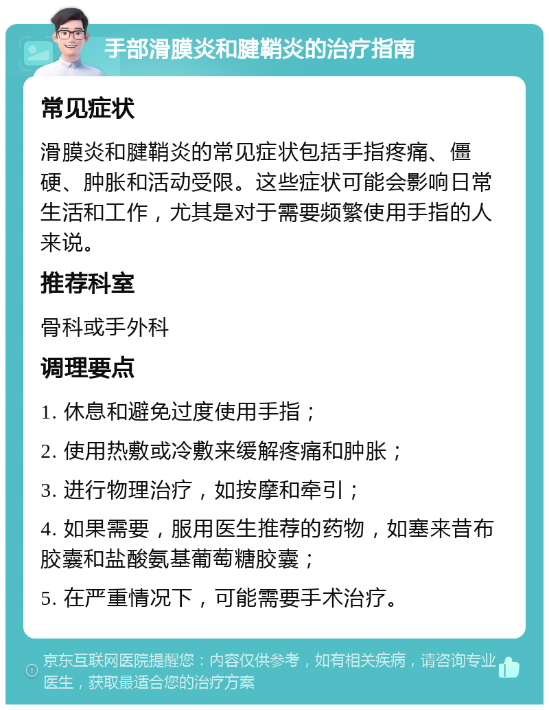 手部滑膜炎和腱鞘炎的治疗指南 常见症状 滑膜炎和腱鞘炎的常见症状包括手指疼痛、僵硬、肿胀和活动受限。这些症状可能会影响日常生活和工作，尤其是对于需要频繁使用手指的人来说。 推荐科室 骨科或手外科 调理要点 1. 休息和避免过度使用手指； 2. 使用热敷或冷敷来缓解疼痛和肿胀； 3. 进行物理治疗，如按摩和牵引； 4. 如果需要，服用医生推荐的药物，如塞来昔布胶囊和盐酸氨基葡萄糖胶囊； 5. 在严重情况下，可能需要手术治疗。