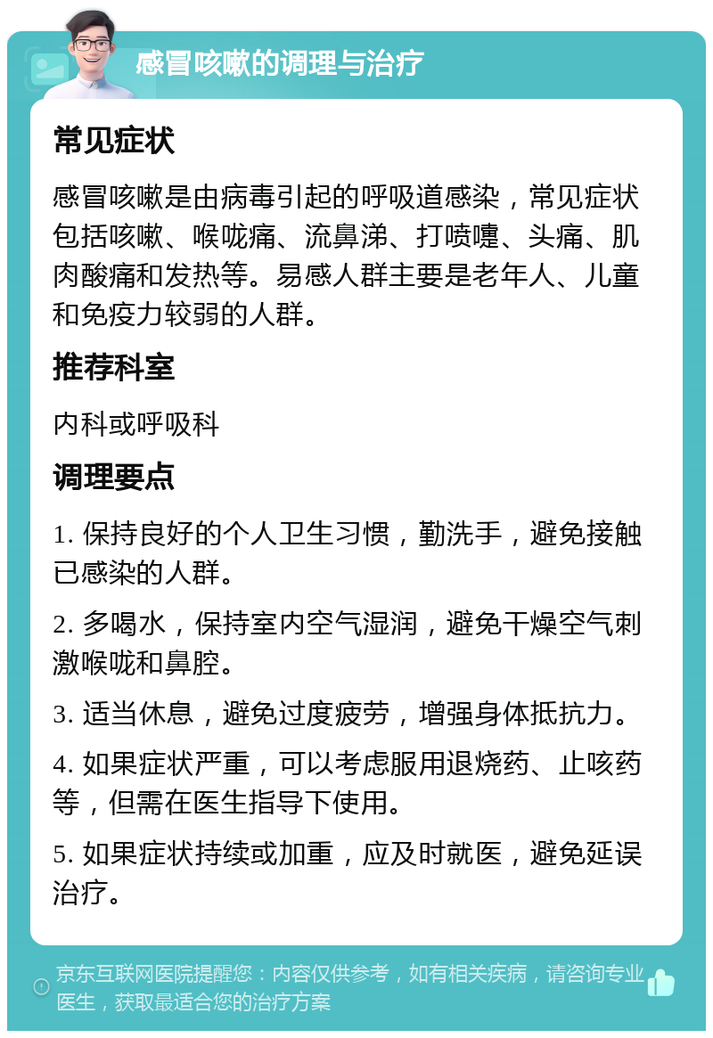 感冒咳嗽的调理与治疗 常见症状 感冒咳嗽是由病毒引起的呼吸道感染，常见症状包括咳嗽、喉咙痛、流鼻涕、打喷嚏、头痛、肌肉酸痛和发热等。易感人群主要是老年人、儿童和免疫力较弱的人群。 推荐科室 内科或呼吸科 调理要点 1. 保持良好的个人卫生习惯，勤洗手，避免接触已感染的人群。 2. 多喝水，保持室内空气湿润，避免干燥空气刺激喉咙和鼻腔。 3. 适当休息，避免过度疲劳，增强身体抵抗力。 4. 如果症状严重，可以考虑服用退烧药、止咳药等，但需在医生指导下使用。 5. 如果症状持续或加重，应及时就医，避免延误治疗。