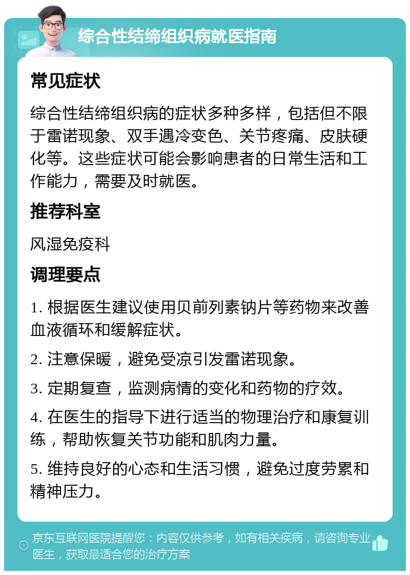 综合性结缔组织病就医指南 常见症状 综合性结缔组织病的症状多种多样，包括但不限于雷诺现象、双手遇冷变色、关节疼痛、皮肤硬化等。这些症状可能会影响患者的日常生活和工作能力，需要及时就医。 推荐科室 风湿免疫科 调理要点 1. 根据医生建议使用贝前列素钠片等药物来改善血液循环和缓解症状。 2. 注意保暖，避免受凉引发雷诺现象。 3. 定期复查，监测病情的变化和药物的疗效。 4. 在医生的指导下进行适当的物理治疗和康复训练，帮助恢复关节功能和肌肉力量。 5. 维持良好的心态和生活习惯，避免过度劳累和精神压力。