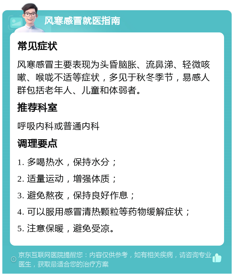 风寒感冒就医指南 常见症状 风寒感冒主要表现为头昏脑胀、流鼻涕、轻微咳嗽、喉咙不适等症状，多见于秋冬季节，易感人群包括老年人、儿童和体弱者。 推荐科室 呼吸内科或普通内科 调理要点 1. 多喝热水，保持水分； 2. 适量运动，增强体质； 3. 避免熬夜，保持良好作息； 4. 可以服用感冒清热颗粒等药物缓解症状； 5. 注意保暖，避免受凉。