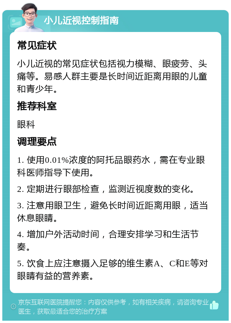 小儿近视控制指南 常见症状 小儿近视的常见症状包括视力模糊、眼疲劳、头痛等。易感人群主要是长时间近距离用眼的儿童和青少年。 推荐科室 眼科 调理要点 1. 使用0.01%浓度的阿托品眼药水，需在专业眼科医师指导下使用。 2. 定期进行眼部检查，监测近视度数的变化。 3. 注意用眼卫生，避免长时间近距离用眼，适当休息眼睛。 4. 增加户外活动时间，合理安排学习和生活节奏。 5. 饮食上应注意摄入足够的维生素A、C和E等对眼睛有益的营养素。