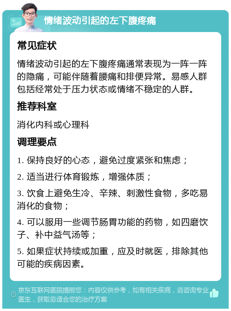 情绪波动引起的左下腹疼痛 常见症状 情绪波动引起的左下腹疼痛通常表现为一阵一阵的隐痛，可能伴随着腰痛和排便异常。易感人群包括经常处于压力状态或情绪不稳定的人群。 推荐科室 消化内科或心理科 调理要点 1. 保持良好的心态，避免过度紧张和焦虑； 2. 适当进行体育锻炼，增强体质； 3. 饮食上避免生冷、辛辣、刺激性食物，多吃易消化的食物； 4. 可以服用一些调节肠胃功能的药物，如四磨饮子、补中益气汤等； 5. 如果症状持续或加重，应及时就医，排除其他可能的疾病因素。