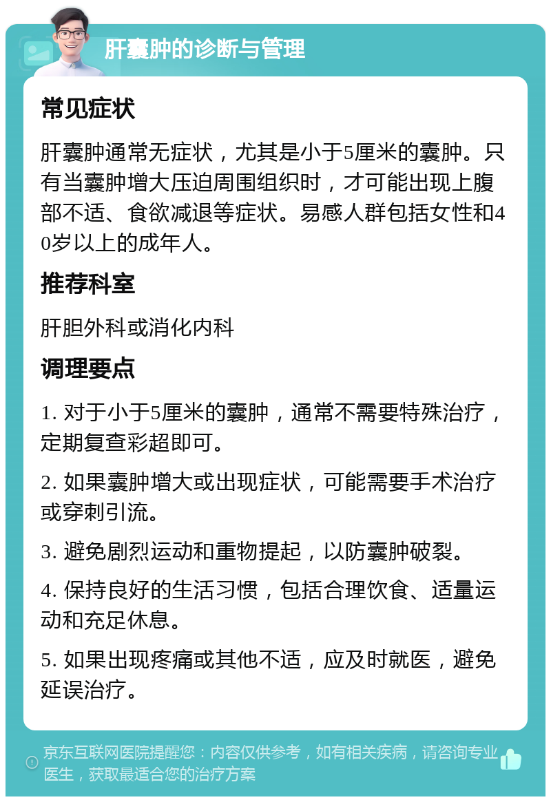 肝囊肿的诊断与管理 常见症状 肝囊肿通常无症状，尤其是小于5厘米的囊肿。只有当囊肿增大压迫周围组织时，才可能出现上腹部不适、食欲减退等症状。易感人群包括女性和40岁以上的成年人。 推荐科室 肝胆外科或消化内科 调理要点 1. 对于小于5厘米的囊肿，通常不需要特殊治疗，定期复查彩超即可。 2. 如果囊肿增大或出现症状，可能需要手术治疗或穿刺引流。 3. 避免剧烈运动和重物提起，以防囊肿破裂。 4. 保持良好的生活习惯，包括合理饮食、适量运动和充足休息。 5. 如果出现疼痛或其他不适，应及时就医，避免延误治疗。