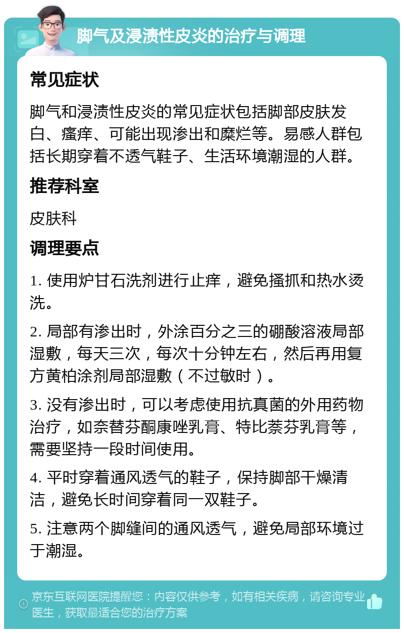 脚气及浸渍性皮炎的治疗与调理 常见症状 脚气和浸渍性皮炎的常见症状包括脚部皮肤发白、瘙痒、可能出现渗出和糜烂等。易感人群包括长期穿着不透气鞋子、生活环境潮湿的人群。 推荐科室 皮肤科 调理要点 1. 使用炉甘石洗剂进行止痒，避免搔抓和热水烫洗。 2. 局部有渗出时，外涂百分之三的硼酸溶液局部湿敷，每天三次，每次十分钟左右，然后再用复方黄柏涂剂局部湿敷（不过敏时）。 3. 没有渗出时，可以考虑使用抗真菌的外用药物治疗，如奈替芬酮康唑乳膏、特比萘芬乳膏等，需要坚持一段时间使用。 4. 平时穿着通风透气的鞋子，保持脚部干燥清洁，避免长时间穿着同一双鞋子。 5. 注意两个脚缝间的通风透气，避免局部环境过于潮湿。