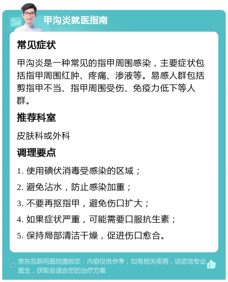 甲沟炎就医指南 常见症状 甲沟炎是一种常见的指甲周围感染，主要症状包括指甲周围红肿、疼痛、渗液等。易感人群包括剪指甲不当、指甲周围受伤、免疫力低下等人群。 推荐科室 皮肤科或外科 调理要点 1. 使用碘伏消毒受感染的区域； 2. 避免沾水，防止感染加重； 3. 不要再抠指甲，避免伤口扩大； 4. 如果症状严重，可能需要口服抗生素； 5. 保持局部清洁干燥，促进伤口愈合。