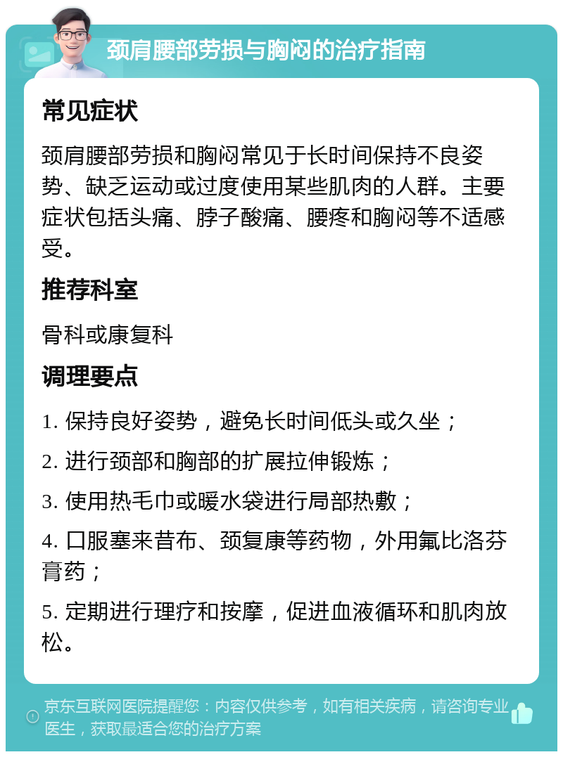 颈肩腰部劳损与胸闷的治疗指南 常见症状 颈肩腰部劳损和胸闷常见于长时间保持不良姿势、缺乏运动或过度使用某些肌肉的人群。主要症状包括头痛、脖子酸痛、腰疼和胸闷等不适感受。 推荐科室 骨科或康复科 调理要点 1. 保持良好姿势，避免长时间低头或久坐； 2. 进行颈部和胸部的扩展拉伸锻炼； 3. 使用热毛巾或暖水袋进行局部热敷； 4. 口服塞来昔布、颈复康等药物，外用氟比洛芬膏药； 5. 定期进行理疗和按摩，促进血液循环和肌肉放松。