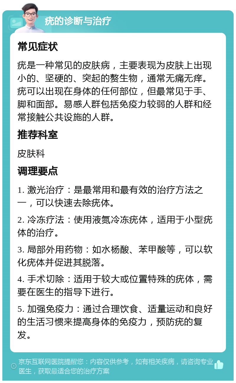 疣的诊断与治疗 常见症状 疣是一种常见的皮肤病，主要表现为皮肤上出现小的、坚硬的、突起的赘生物，通常无痛无痒。疣可以出现在身体的任何部位，但最常见于手、脚和面部。易感人群包括免疫力较弱的人群和经常接触公共设施的人群。 推荐科室 皮肤科 调理要点 1. 激光治疗：是最常用和最有效的治疗方法之一，可以快速去除疣体。 2. 冷冻疗法：使用液氮冷冻疣体，适用于小型疣体的治疗。 3. 局部外用药物：如水杨酸、苯甲酸等，可以软化疣体并促进其脱落。 4. 手术切除：适用于较大或位置特殊的疣体，需要在医生的指导下进行。 5. 加强免疫力：通过合理饮食、适量运动和良好的生活习惯来提高身体的免疫力，预防疣的复发。