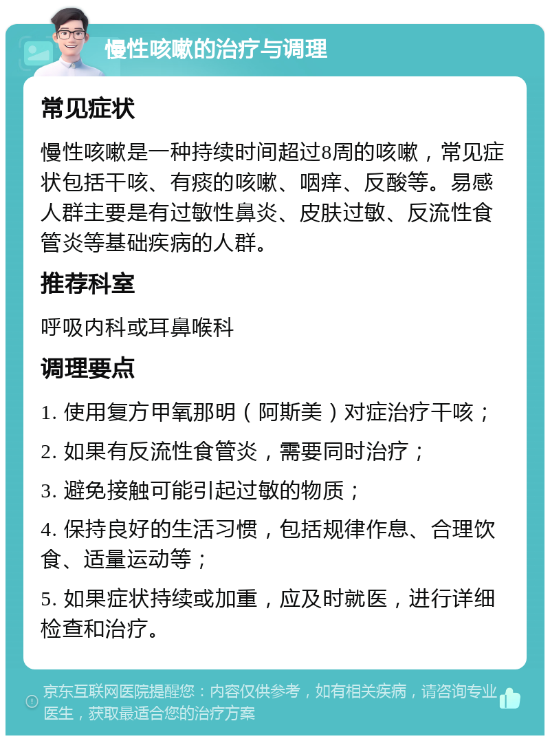 慢性咳嗽的治疗与调理 常见症状 慢性咳嗽是一种持续时间超过8周的咳嗽，常见症状包括干咳、有痰的咳嗽、咽痒、反酸等。易感人群主要是有过敏性鼻炎、皮肤过敏、反流性食管炎等基础疾病的人群。 推荐科室 呼吸内科或耳鼻喉科 调理要点 1. 使用复方甲氧那明（阿斯美）对症治疗干咳； 2. 如果有反流性食管炎，需要同时治疗； 3. 避免接触可能引起过敏的物质； 4. 保持良好的生活习惯，包括规律作息、合理饮食、适量运动等； 5. 如果症状持续或加重，应及时就医，进行详细检查和治疗。