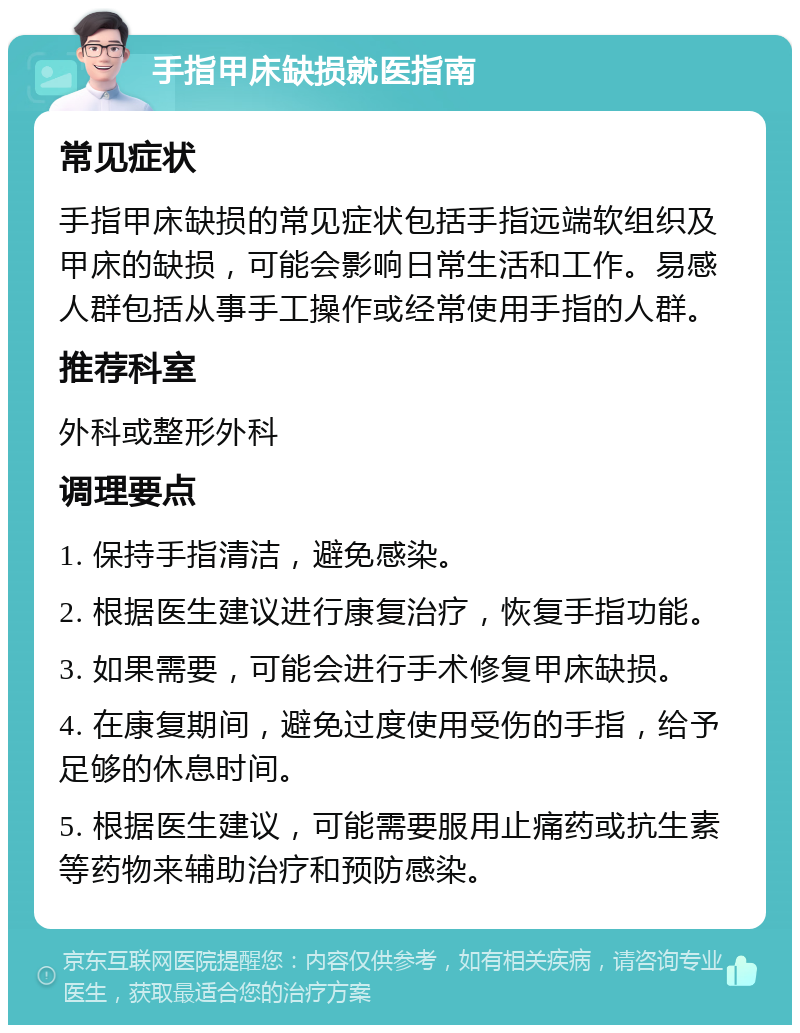 手指甲床缺损就医指南 常见症状 手指甲床缺损的常见症状包括手指远端软组织及甲床的缺损，可能会影响日常生活和工作。易感人群包括从事手工操作或经常使用手指的人群。 推荐科室 外科或整形外科 调理要点 1. 保持手指清洁，避免感染。 2. 根据医生建议进行康复治疗，恢复手指功能。 3. 如果需要，可能会进行手术修复甲床缺损。 4. 在康复期间，避免过度使用受伤的手指，给予足够的休息时间。 5. 根据医生建议，可能需要服用止痛药或抗生素等药物来辅助治疗和预防感染。