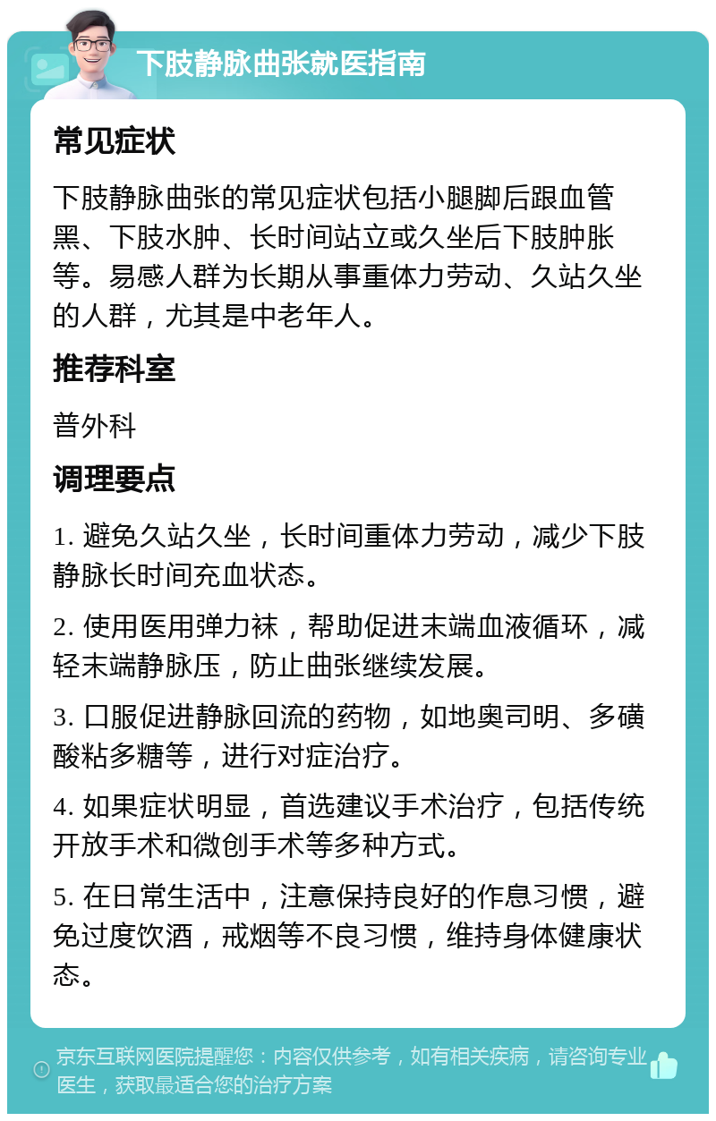 下肢静脉曲张就医指南 常见症状 下肢静脉曲张的常见症状包括小腿脚后跟血管黑、下肢水肿、长时间站立或久坐后下肢肿胀等。易感人群为长期从事重体力劳动、久站久坐的人群，尤其是中老年人。 推荐科室 普外科 调理要点 1. 避免久站久坐，长时间重体力劳动，减少下肢静脉长时间充血状态。 2. 使用医用弹力袜，帮助促进末端血液循环，减轻末端静脉压，防止曲张继续发展。 3. 口服促进静脉回流的药物，如地奥司明、多磺酸粘多糖等，进行对症治疗。 4. 如果症状明显，首选建议手术治疗，包括传统开放手术和微创手术等多种方式。 5. 在日常生活中，注意保持良好的作息习惯，避免过度饮酒，戒烟等不良习惯，维持身体健康状态。