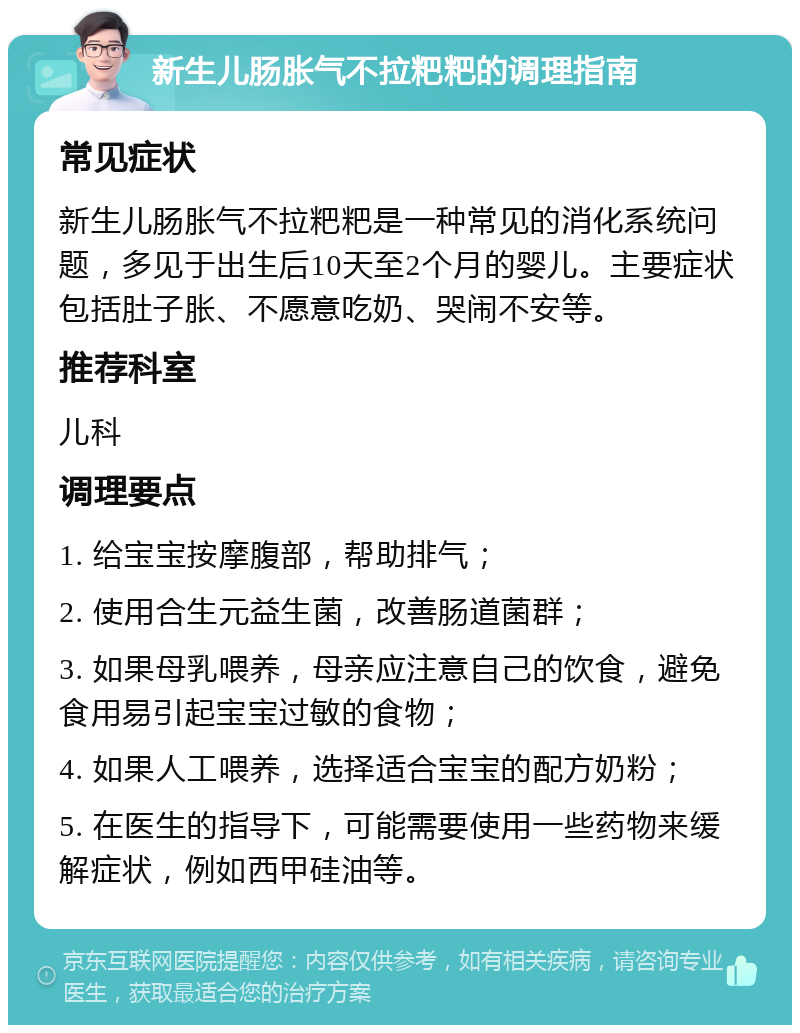 新生儿肠胀气不拉粑粑的调理指南 常见症状 新生儿肠胀气不拉粑粑是一种常见的消化系统问题，多见于出生后10天至2个月的婴儿。主要症状包括肚子胀、不愿意吃奶、哭闹不安等。 推荐科室 儿科 调理要点 1. 给宝宝按摩腹部，帮助排气； 2. 使用合生元益生菌，改善肠道菌群； 3. 如果母乳喂养，母亲应注意自己的饮食，避免食用易引起宝宝过敏的食物； 4. 如果人工喂养，选择适合宝宝的配方奶粉； 5. 在医生的指导下，可能需要使用一些药物来缓解症状，例如西甲硅油等。