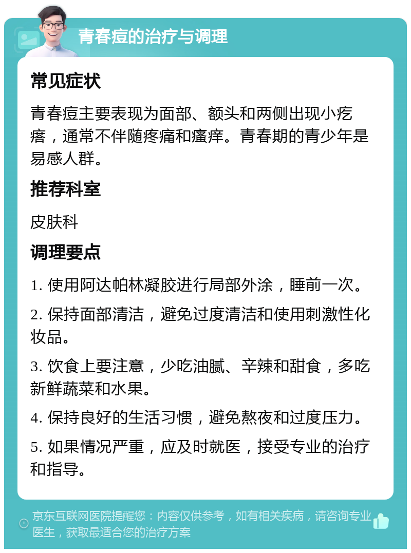 青春痘的治疗与调理 常见症状 青春痘主要表现为面部、额头和两侧出现小疙瘩，通常不伴随疼痛和瘙痒。青春期的青少年是易感人群。 推荐科室 皮肤科 调理要点 1. 使用阿达帕林凝胶进行局部外涂，睡前一次。 2. 保持面部清洁，避免过度清洁和使用刺激性化妆品。 3. 饮食上要注意，少吃油腻、辛辣和甜食，多吃新鲜蔬菜和水果。 4. 保持良好的生活习惯，避免熬夜和过度压力。 5. 如果情况严重，应及时就医，接受专业的治疗和指导。