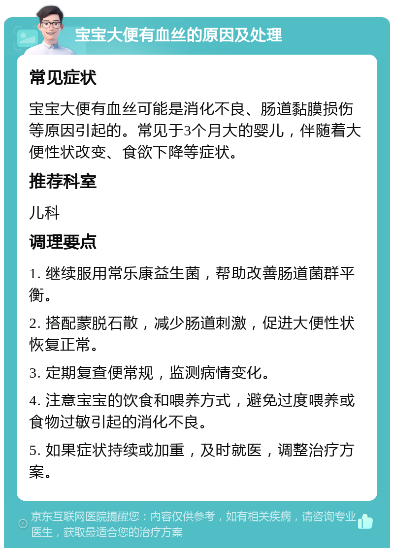 宝宝大便有血丝的原因及处理 常见症状 宝宝大便有血丝可能是消化不良、肠道黏膜损伤等原因引起的。常见于3个月大的婴儿，伴随着大便性状改变、食欲下降等症状。 推荐科室 儿科 调理要点 1. 继续服用常乐康益生菌，帮助改善肠道菌群平衡。 2. 搭配蒙脱石散，减少肠道刺激，促进大便性状恢复正常。 3. 定期复查便常规，监测病情变化。 4. 注意宝宝的饮食和喂养方式，避免过度喂养或食物过敏引起的消化不良。 5. 如果症状持续或加重，及时就医，调整治疗方案。