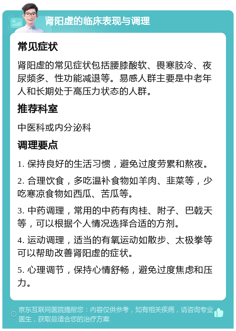 肾阳虚的临床表现与调理 常见症状 肾阳虚的常见症状包括腰膝酸软、畏寒肢冷、夜尿频多、性功能减退等。易感人群主要是中老年人和长期处于高压力状态的人群。 推荐科室 中医科或内分泌科 调理要点 1. 保持良好的生活习惯，避免过度劳累和熬夜。 2. 合理饮食，多吃温补食物如羊肉、韭菜等，少吃寒凉食物如西瓜、苦瓜等。 3. 中药调理，常用的中药有肉桂、附子、巴戟天等，可以根据个人情况选择合适的方剂。 4. 运动调理，适当的有氧运动如散步、太极拳等可以帮助改善肾阳虚的症状。 5. 心理调节，保持心情舒畅，避免过度焦虑和压力。