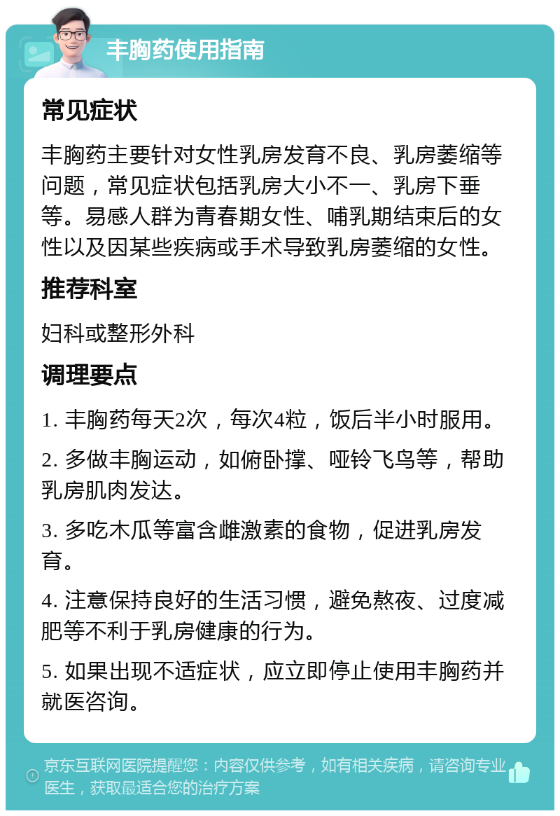 丰胸药使用指南 常见症状 丰胸药主要针对女性乳房发育不良、乳房萎缩等问题，常见症状包括乳房大小不一、乳房下垂等。易感人群为青春期女性、哺乳期结束后的女性以及因某些疾病或手术导致乳房萎缩的女性。 推荐科室 妇科或整形外科 调理要点 1. 丰胸药每天2次，每次4粒，饭后半小时服用。 2. 多做丰胸运动，如俯卧撑、哑铃飞鸟等，帮助乳房肌肉发达。 3. 多吃木瓜等富含雌激素的食物，促进乳房发育。 4. 注意保持良好的生活习惯，避免熬夜、过度减肥等不利于乳房健康的行为。 5. 如果出现不适症状，应立即停止使用丰胸药并就医咨询。