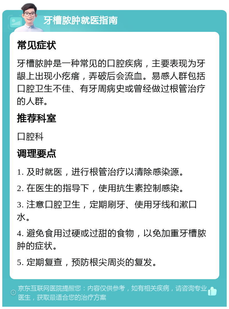 牙槽脓肿就医指南 常见症状 牙槽脓肿是一种常见的口腔疾病，主要表现为牙龈上出现小疙瘩，弄破后会流血。易感人群包括口腔卫生不佳、有牙周病史或曾经做过根管治疗的人群。 推荐科室 口腔科 调理要点 1. 及时就医，进行根管治疗以清除感染源。 2. 在医生的指导下，使用抗生素控制感染。 3. 注意口腔卫生，定期刷牙、使用牙线和漱口水。 4. 避免食用过硬或过甜的食物，以免加重牙槽脓肿的症状。 5. 定期复查，预防根尖周炎的复发。