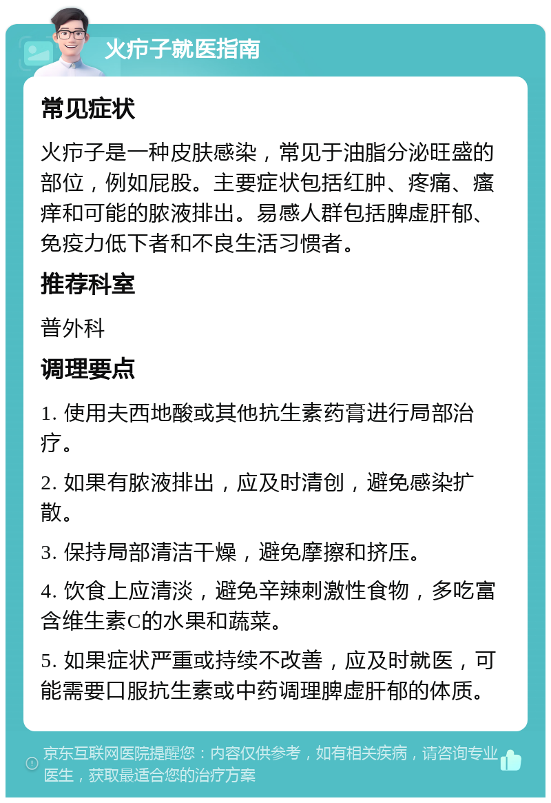 火疖子就医指南 常见症状 火疖子是一种皮肤感染，常见于油脂分泌旺盛的部位，例如屁股。主要症状包括红肿、疼痛、瘙痒和可能的脓液排出。易感人群包括脾虚肝郁、免疫力低下者和不良生活习惯者。 推荐科室 普外科 调理要点 1. 使用夫西地酸或其他抗生素药膏进行局部治疗。 2. 如果有脓液排出，应及时清创，避免感染扩散。 3. 保持局部清洁干燥，避免摩擦和挤压。 4. 饮食上应清淡，避免辛辣刺激性食物，多吃富含维生素C的水果和蔬菜。 5. 如果症状严重或持续不改善，应及时就医，可能需要口服抗生素或中药调理脾虚肝郁的体质。