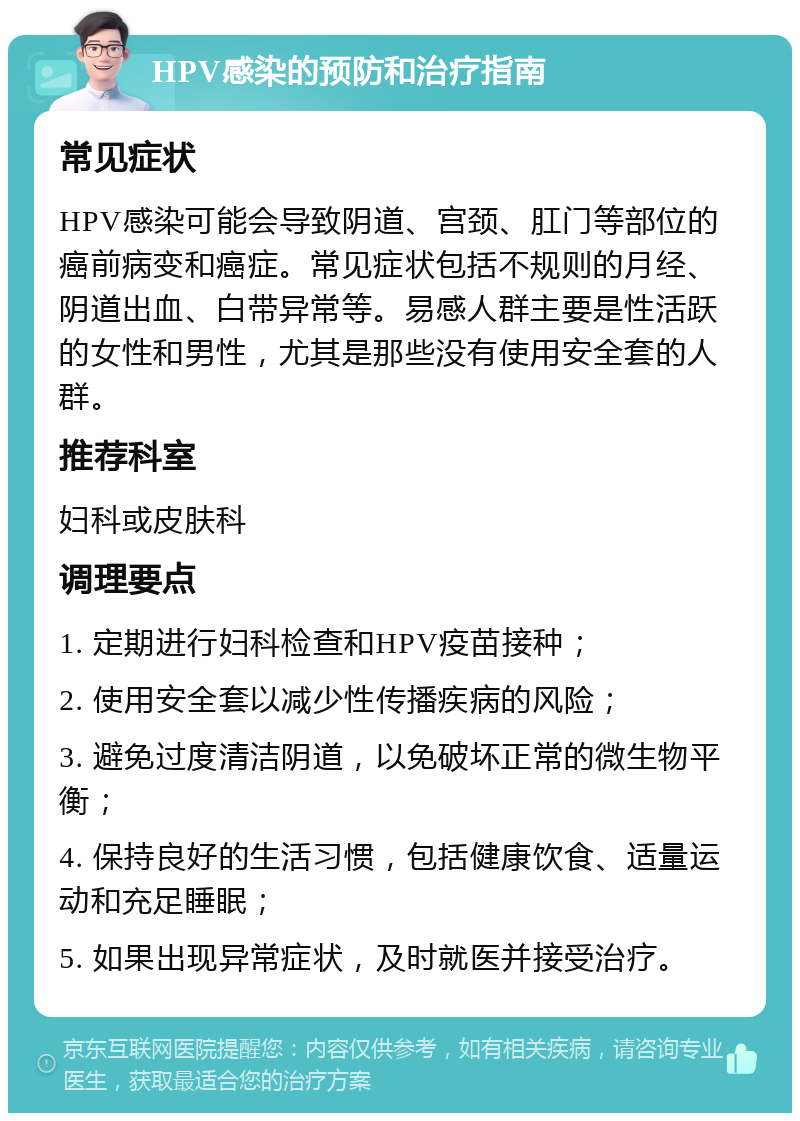 HPV感染的预防和治疗指南 常见症状 HPV感染可能会导致阴道、宫颈、肛门等部位的癌前病变和癌症。常见症状包括不规则的月经、阴道出血、白带异常等。易感人群主要是性活跃的女性和男性，尤其是那些没有使用安全套的人群。 推荐科室 妇科或皮肤科 调理要点 1. 定期进行妇科检查和HPV疫苗接种； 2. 使用安全套以减少性传播疾病的风险； 3. 避免过度清洁阴道，以免破坏正常的微生物平衡； 4. 保持良好的生活习惯，包括健康饮食、适量运动和充足睡眠； 5. 如果出现异常症状，及时就医并接受治疗。