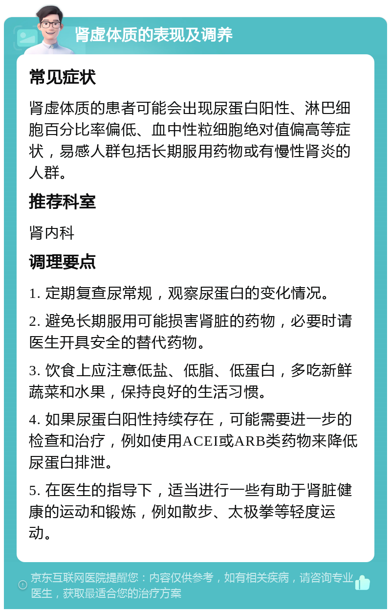 肾虚体质的表现及调养 常见症状 肾虚体质的患者可能会出现尿蛋白阳性、淋巴细胞百分比率偏低、血中性粒细胞绝对值偏高等症状，易感人群包括长期服用药物或有慢性肾炎的人群。 推荐科室 肾内科 调理要点 1. 定期复查尿常规，观察尿蛋白的变化情况。 2. 避免长期服用可能损害肾脏的药物，必要时请医生开具安全的替代药物。 3. 饮食上应注意低盐、低脂、低蛋白，多吃新鲜蔬菜和水果，保持良好的生活习惯。 4. 如果尿蛋白阳性持续存在，可能需要进一步的检查和治疗，例如使用ACEI或ARB类药物来降低尿蛋白排泄。 5. 在医生的指导下，适当进行一些有助于肾脏健康的运动和锻炼，例如散步、太极拳等轻度运动。