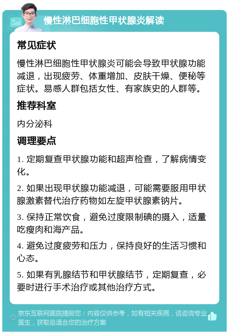 慢性淋巴细胞性甲状腺炎解读 常见症状 慢性淋巴细胞性甲状腺炎可能会导致甲状腺功能减退，出现疲劳、体重增加、皮肤干燥、便秘等症状。易感人群包括女性、有家族史的人群等。 推荐科室 内分泌科 调理要点 1. 定期复查甲状腺功能和超声检查，了解病情变化。 2. 如果出现甲状腺功能减退，可能需要服用甲状腺激素替代治疗药物如左旋甲状腺素钠片。 3. 保持正常饮食，避免过度限制碘的摄入，适量吃瘦肉和海产品。 4. 避免过度疲劳和压力，保持良好的生活习惯和心态。 5. 如果有乳腺结节和甲状腺结节，定期复查，必要时进行手术治疗或其他治疗方式。