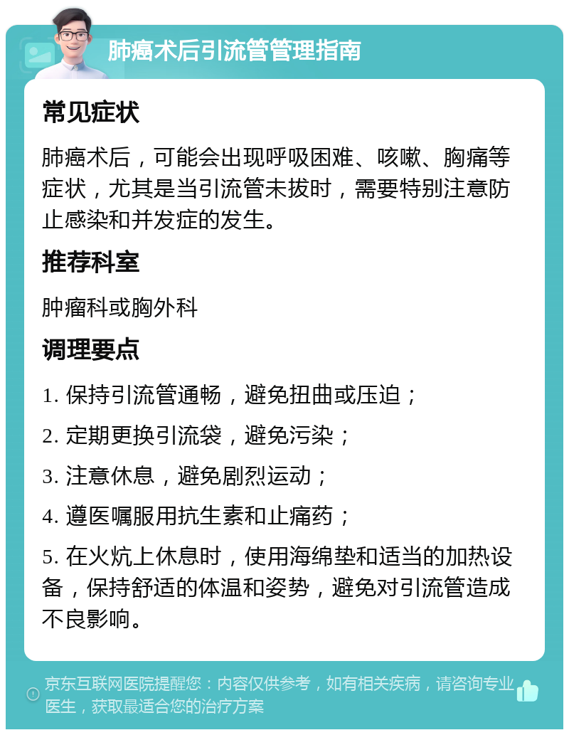 肺癌术后引流管管理指南 常见症状 肺癌术后，可能会出现呼吸困难、咳嗽、胸痛等症状，尤其是当引流管未拔时，需要特别注意防止感染和并发症的发生。 推荐科室 肿瘤科或胸外科 调理要点 1. 保持引流管通畅，避免扭曲或压迫； 2. 定期更换引流袋，避免污染； 3. 注意休息，避免剧烈运动； 4. 遵医嘱服用抗生素和止痛药； 5. 在火炕上休息时，使用海绵垫和适当的加热设备，保持舒适的体温和姿势，避免对引流管造成不良影响。