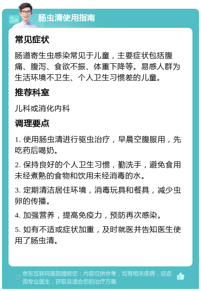 肠虫清使用指南 常见症状 肠道寄生虫感染常见于儿童，主要症状包括腹痛、腹泻、食欲不振、体重下降等。易感人群为生活环境不卫生、个人卫生习惯差的儿童。 推荐科室 儿科或消化内科 调理要点 1. 使用肠虫清进行驱虫治疗，早晨空腹服用，先吃药后喝奶。 2. 保持良好的个人卫生习惯，勤洗手，避免食用未经煮熟的食物和饮用未经消毒的水。 3. 定期清洁居住环境，消毒玩具和餐具，减少虫卵的传播。 4. 加强营养，提高免疫力，预防再次感染。 5. 如有不适或症状加重，及时就医并告知医生使用了肠虫清。