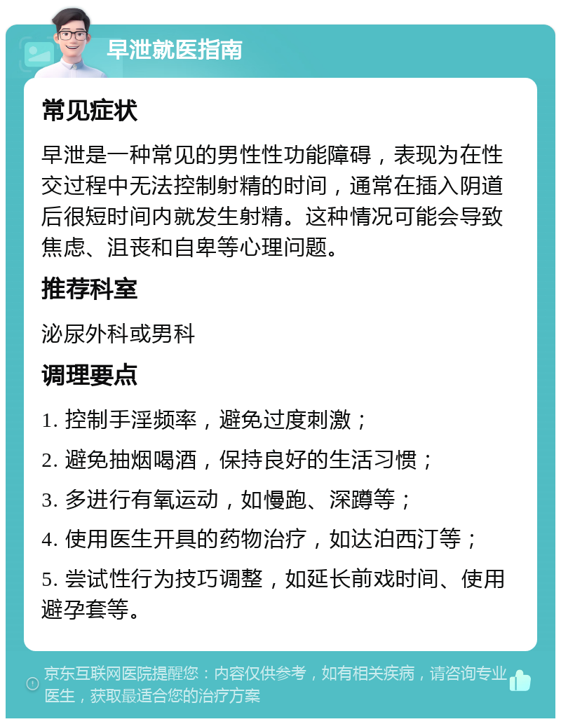 早泄就医指南 常见症状 早泄是一种常见的男性性功能障碍，表现为在性交过程中无法控制射精的时间，通常在插入阴道后很短时间内就发生射精。这种情况可能会导致焦虑、沮丧和自卑等心理问题。 推荐科室 泌尿外科或男科 调理要点 1. 控制手淫频率，避免过度刺激； 2. 避免抽烟喝酒，保持良好的生活习惯； 3. 多进行有氧运动，如慢跑、深蹲等； 4. 使用医生开具的药物治疗，如达泊西汀等； 5. 尝试性行为技巧调整，如延长前戏时间、使用避孕套等。