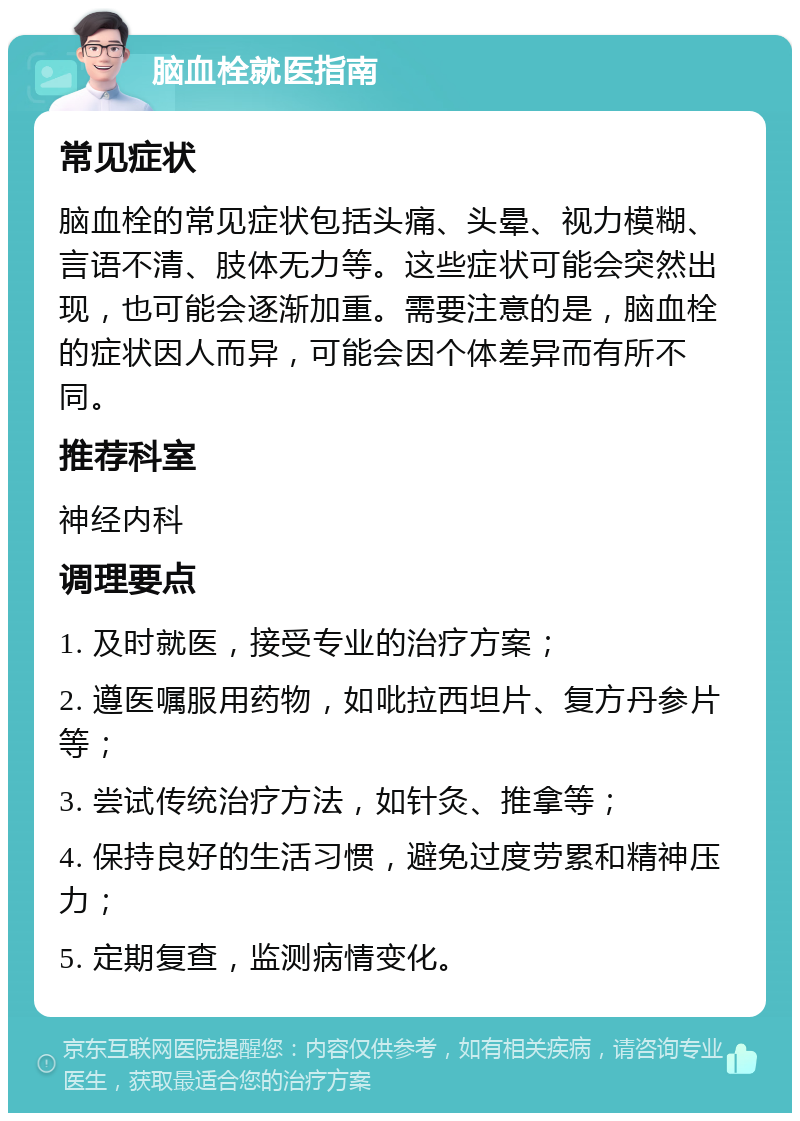 脑血栓就医指南 常见症状 脑血栓的常见症状包括头痛、头晕、视力模糊、言语不清、肢体无力等。这些症状可能会突然出现，也可能会逐渐加重。需要注意的是，脑血栓的症状因人而异，可能会因个体差异而有所不同。 推荐科室 神经内科 调理要点 1. 及时就医，接受专业的治疗方案； 2. 遵医嘱服用药物，如吡拉西坦片、复方丹参片等； 3. 尝试传统治疗方法，如针灸、推拿等； 4. 保持良好的生活习惯，避免过度劳累和精神压力； 5. 定期复查，监测病情变化。