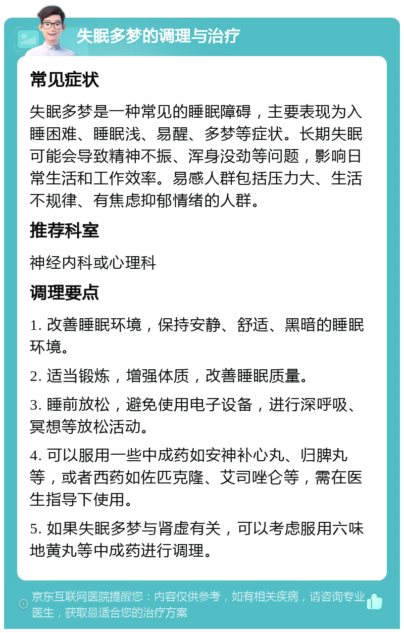 失眠多梦的调理与治疗 常见症状 失眠多梦是一种常见的睡眠障碍，主要表现为入睡困难、睡眠浅、易醒、多梦等症状。长期失眠可能会导致精神不振、浑身没劲等问题，影响日常生活和工作效率。易感人群包括压力大、生活不规律、有焦虑抑郁情绪的人群。 推荐科室 神经内科或心理科 调理要点 1. 改善睡眠环境，保持安静、舒适、黑暗的睡眠环境。 2. 适当锻炼，增强体质，改善睡眠质量。 3. 睡前放松，避免使用电子设备，进行深呼吸、冥想等放松活动。 4. 可以服用一些中成药如安神补心丸、归脾丸等，或者西药如佐匹克隆、艾司唑仑等，需在医生指导下使用。 5. 如果失眠多梦与肾虚有关，可以考虑服用六味地黄丸等中成药进行调理。