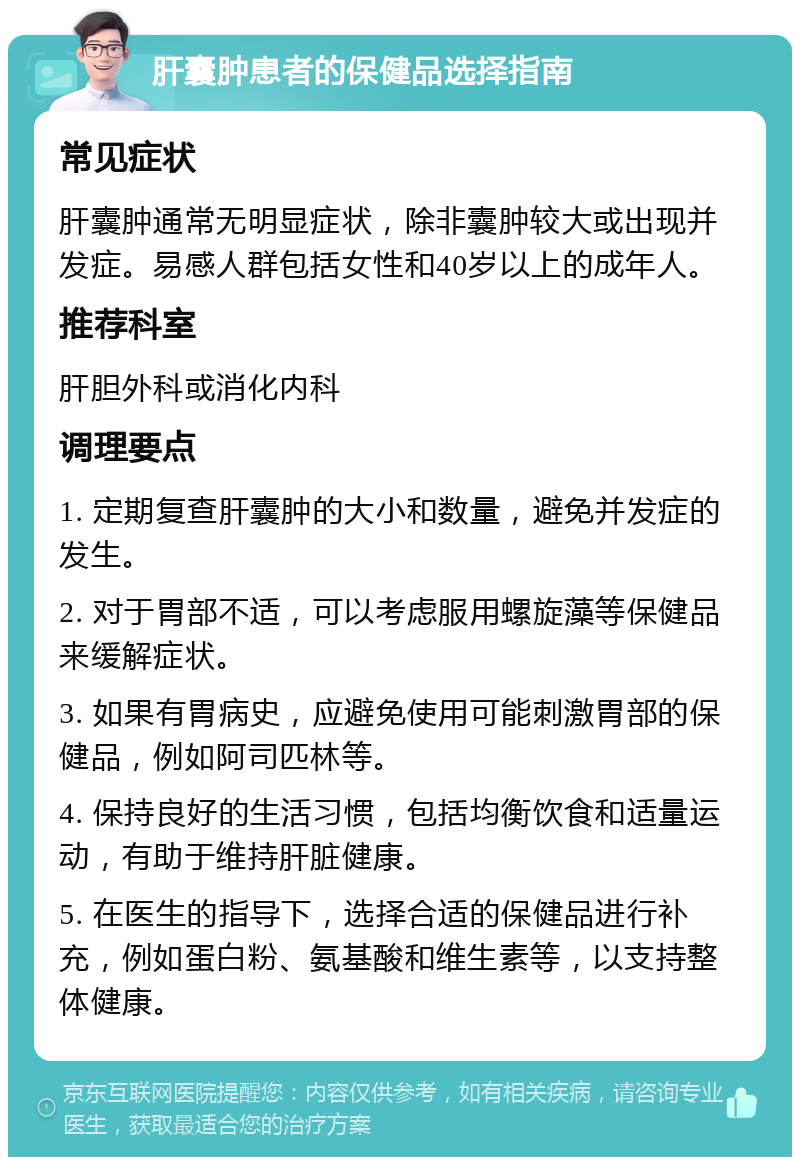 肝囊肿患者的保健品选择指南 常见症状 肝囊肿通常无明显症状，除非囊肿较大或出现并发症。易感人群包括女性和40岁以上的成年人。 推荐科室 肝胆外科或消化内科 调理要点 1. 定期复查肝囊肿的大小和数量，避免并发症的发生。 2. 对于胃部不适，可以考虑服用螺旋藻等保健品来缓解症状。 3. 如果有胃病史，应避免使用可能刺激胃部的保健品，例如阿司匹林等。 4. 保持良好的生活习惯，包括均衡饮食和适量运动，有助于维持肝脏健康。 5. 在医生的指导下，选择合适的保健品进行补充，例如蛋白粉、氨基酸和维生素等，以支持整体健康。