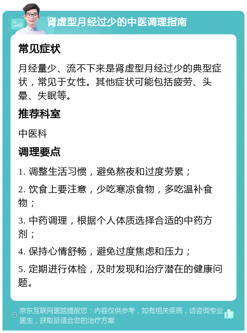 肾虚型月经过少的中医调理指南 常见症状 月经量少、流不下来是肾虚型月经过少的典型症状，常见于女性。其他症状可能包括疲劳、头晕、失眠等。 推荐科室 中医科 调理要点 1. 调整生活习惯，避免熬夜和过度劳累； 2. 饮食上要注意，少吃寒凉食物，多吃温补食物； 3. 中药调理，根据个人体质选择合适的中药方剂； 4. 保持心情舒畅，避免过度焦虑和压力； 5. 定期进行体检，及时发现和治疗潜在的健康问题。