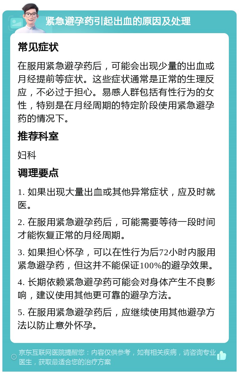 紧急避孕药引起出血的原因及处理 常见症状 在服用紧急避孕药后，可能会出现少量的出血或月经提前等症状。这些症状通常是正常的生理反应，不必过于担心。易感人群包括有性行为的女性，特别是在月经周期的特定阶段使用紧急避孕药的情况下。 推荐科室 妇科 调理要点 1. 如果出现大量出血或其他异常症状，应及时就医。 2. 在服用紧急避孕药后，可能需要等待一段时间才能恢复正常的月经周期。 3. 如果担心怀孕，可以在性行为后72小时内服用紧急避孕药，但这并不能保证100%的避孕效果。 4. 长期依赖紧急避孕药可能会对身体产生不良影响，建议使用其他更可靠的避孕方法。 5. 在服用紧急避孕药后，应继续使用其他避孕方法以防止意外怀孕。