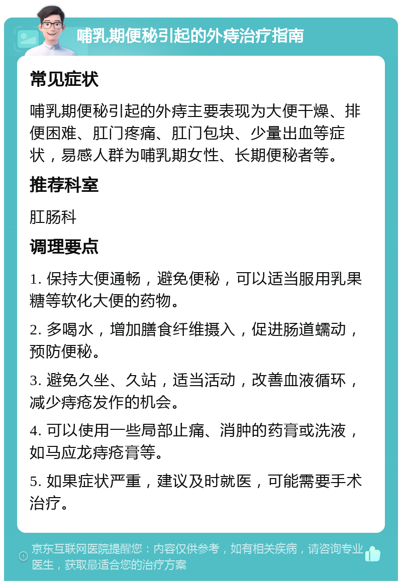 哺乳期便秘引起的外痔治疗指南 常见症状 哺乳期便秘引起的外痔主要表现为大便干燥、排便困难、肛门疼痛、肛门包块、少量出血等症状，易感人群为哺乳期女性、长期便秘者等。 推荐科室 肛肠科 调理要点 1. 保持大便通畅，避免便秘，可以适当服用乳果糖等软化大便的药物。 2. 多喝水，增加膳食纤维摄入，促进肠道蠕动，预防便秘。 3. 避免久坐、久站，适当活动，改善血液循环，减少痔疮发作的机会。 4. 可以使用一些局部止痛、消肿的药膏或洗液，如马应龙痔疮膏等。 5. 如果症状严重，建议及时就医，可能需要手术治疗。