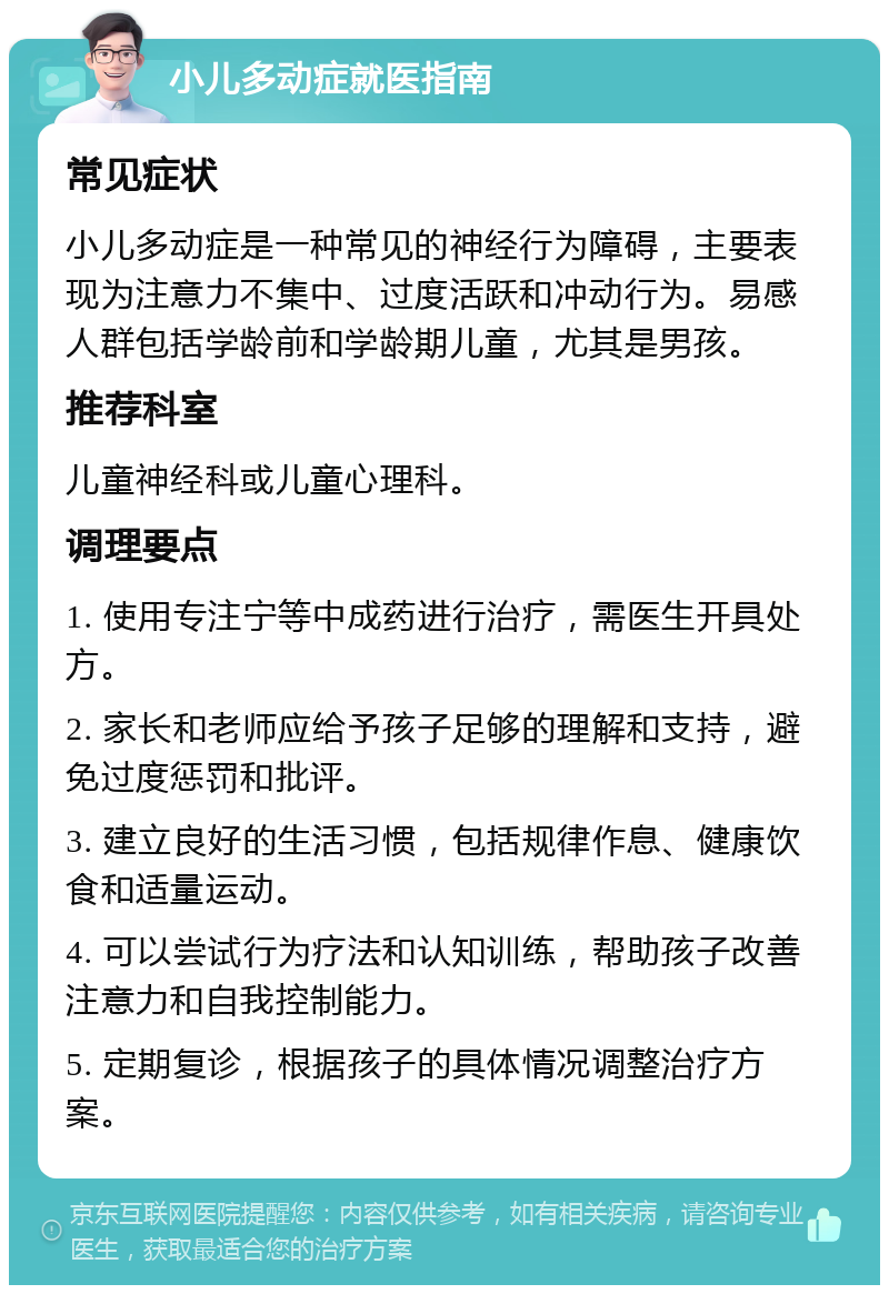 小儿多动症就医指南 常见症状 小儿多动症是一种常见的神经行为障碍，主要表现为注意力不集中、过度活跃和冲动行为。易感人群包括学龄前和学龄期儿童，尤其是男孩。 推荐科室 儿童神经科或儿童心理科。 调理要点 1. 使用专注宁等中成药进行治疗，需医生开具处方。 2. 家长和老师应给予孩子足够的理解和支持，避免过度惩罚和批评。 3. 建立良好的生活习惯，包括规律作息、健康饮食和适量运动。 4. 可以尝试行为疗法和认知训练，帮助孩子改善注意力和自我控制能力。 5. 定期复诊，根据孩子的具体情况调整治疗方案。