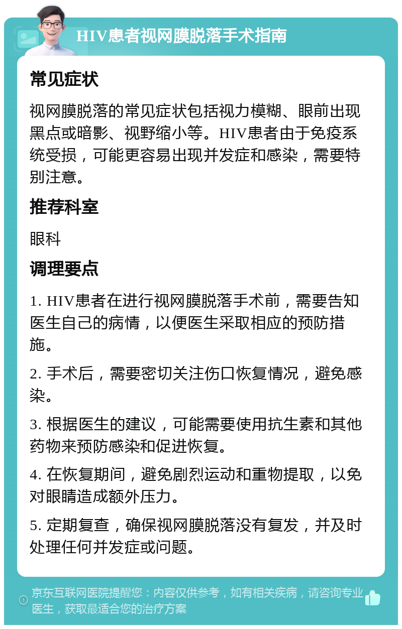 HIV患者视网膜脱落手术指南 常见症状 视网膜脱落的常见症状包括视力模糊、眼前出现黑点或暗影、视野缩小等。HIV患者由于免疫系统受损，可能更容易出现并发症和感染，需要特别注意。 推荐科室 眼科 调理要点 1. HIV患者在进行视网膜脱落手术前，需要告知医生自己的病情，以便医生采取相应的预防措施。 2. 手术后，需要密切关注伤口恢复情况，避免感染。 3. 根据医生的建议，可能需要使用抗生素和其他药物来预防感染和促进恢复。 4. 在恢复期间，避免剧烈运动和重物提取，以免对眼睛造成额外压力。 5. 定期复查，确保视网膜脱落没有复发，并及时处理任何并发症或问题。