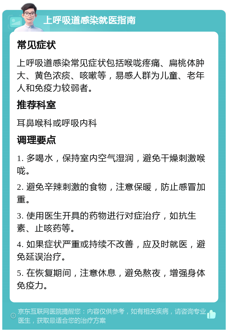 上呼吸道感染就医指南 常见症状 上呼吸道感染常见症状包括喉咙疼痛、扁桃体肿大、黄色浓痰、咳嗽等，易感人群为儿童、老年人和免疫力较弱者。 推荐科室 耳鼻喉科或呼吸内科 调理要点 1. 多喝水，保持室内空气湿润，避免干燥刺激喉咙。 2. 避免辛辣刺激的食物，注意保暖，防止感冒加重。 3. 使用医生开具的药物进行对症治疗，如抗生素、止咳药等。 4. 如果症状严重或持续不改善，应及时就医，避免延误治疗。 5. 在恢复期间，注意休息，避免熬夜，增强身体免疫力。