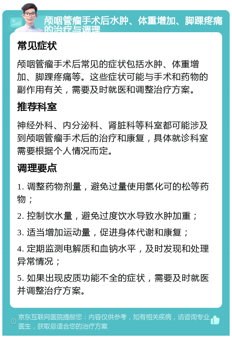 颅咽管瘤手术后水肿、体重增加、脚踝疼痛的治疗与调理 常见症状 颅咽管瘤手术后常见的症状包括水肿、体重增加、脚踝疼痛等。这些症状可能与手术和药物的副作用有关，需要及时就医和调整治疗方案。 推荐科室 神经外科、内分泌科、肾脏科等科室都可能涉及到颅咽管瘤手术后的治疗和康复，具体就诊科室需要根据个人情况而定。 调理要点 1. 调整药物剂量，避免过量使用氢化可的松等药物； 2. 控制饮水量，避免过度饮水导致水肿加重； 3. 适当增加运动量，促进身体代谢和康复； 4. 定期监测电解质和血钠水平，及时发现和处理异常情况； 5. 如果出现皮质功能不全的症状，需要及时就医并调整治疗方案。